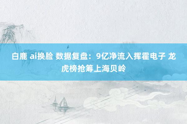 白鹿 ai换脸 数据复盘：9亿净流入挥霍电子 龙虎榜抢筹上海贝岭