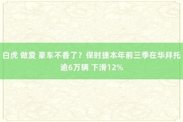 白虎 做爱 豪车不香了？保时捷本年前三季在华拜托逾6万辆 下滑12%