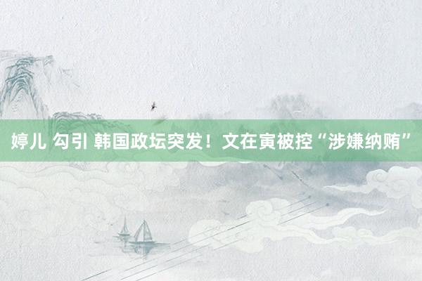 婷儿 勾引 韩国政坛突发！文在寅被控“涉嫌纳贿”