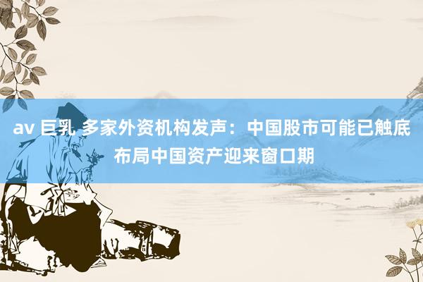 av 巨乳 多家外资机构发声：中国股市可能已触底 布局中国资产迎来窗口期