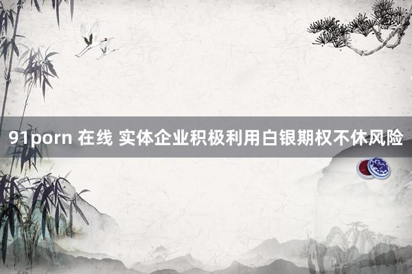 91porn 在线 实体企业积极利用白银期权不休风险