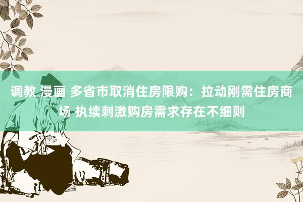 调教 漫画 多省市取消住房限购：拉动刚需住房商场 执续刺激购房需求存在不细则