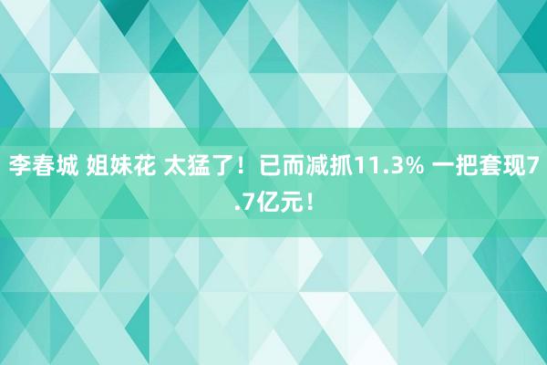 李春城 姐妹花 太猛了！已而减抓11.3% 一把套现7.7亿元！