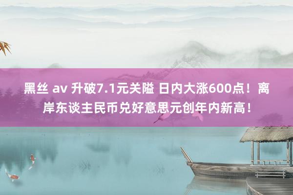 黑丝 av 升破7.1元关隘 日内大涨600点！离岸东谈主民币兑好意思元创年内新高！