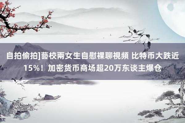 自拍偷拍]藝校兩女生自慰裸聊視頻 比特币大跌近15%！加密货币商场超20万东谈主爆仓