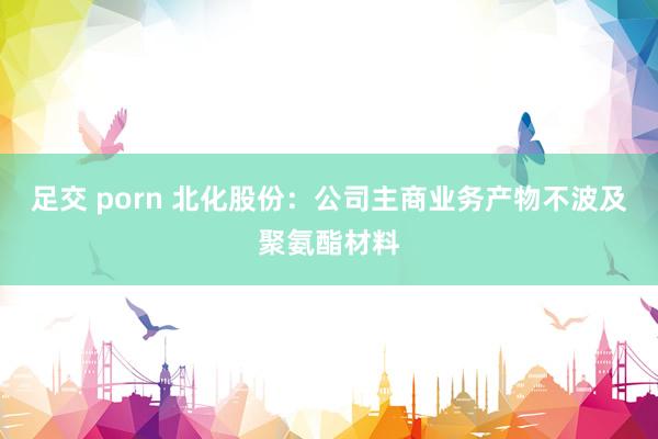 足交 porn 北化股份：公司主商业务产物不波及聚氨酯材料