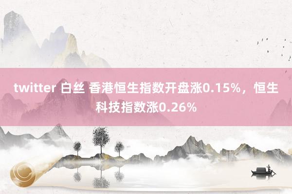 twitter 白丝 香港恒生指数开盘涨0.15%，恒生科技指数涨0.26%