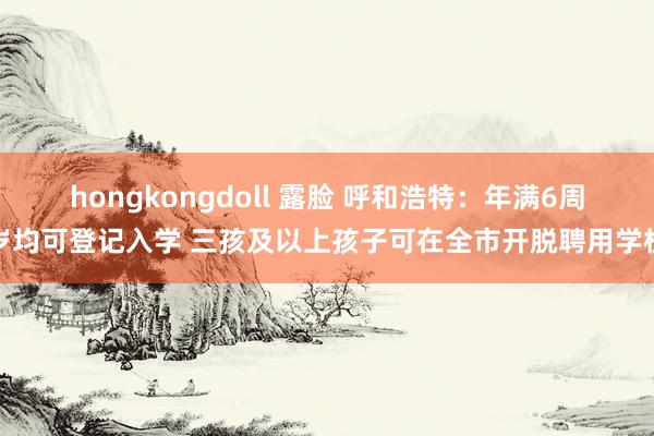 hongkongdoll 露脸 呼和浩特：年满6周岁均可登记入学 三孩及以上孩子可在全市开脱聘用学校