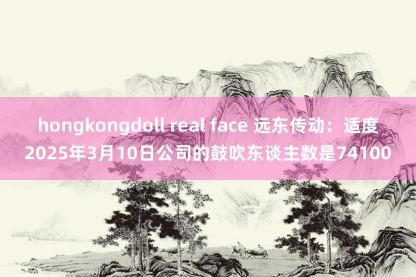 hongkongdoll real face 远东传动：适度2025年3月10日公司的鼓吹东谈主数是74100