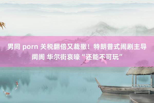 男同 porn 关税翻倍又裁撤！特朗普式闹剧主导阛阓 华尔街哀嚎“还能不可玩”