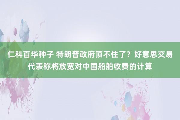 仁科百华种子 特朗普政府顶不住了？好意思交易代表称将放宽对中国船舶收费的计算
