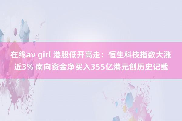 在线av girl 港股低开高走：恒生科技指数大涨近3% 南向资金净买入355亿港元创历史记载