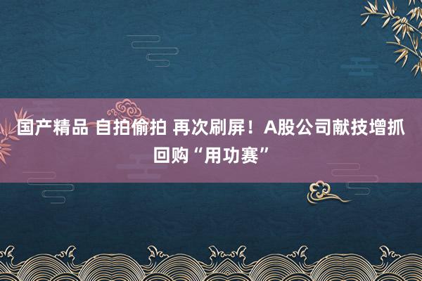国产精品 自拍偷拍 再次刷屏！A股公司献技增抓回购“用功赛”