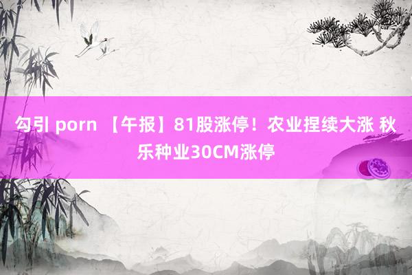 勾引 porn 【午报】81股涨停！农业捏续大涨 秋乐种业30CM涨停