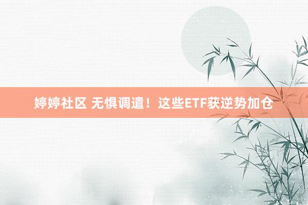 婷婷社区 无惧调遣！这些ETF获逆势加仓