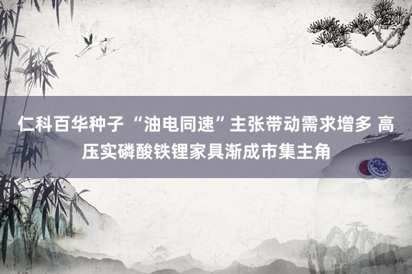 仁科百华种子 “油电同速”主张带动需求增多 高压实磷酸铁锂家具渐成市集主角